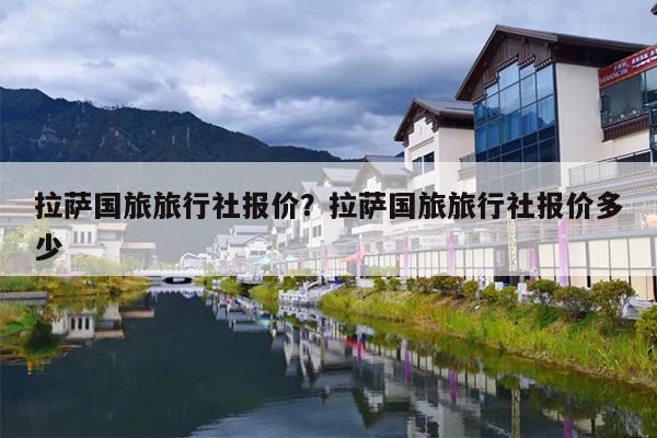 拉萨国旅旅行社报价？拉萨国旅旅行社报价多少-第1张图片