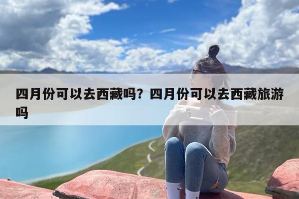 四月份可以去西藏吗？四月份可以去西藏旅游吗-第1张图片