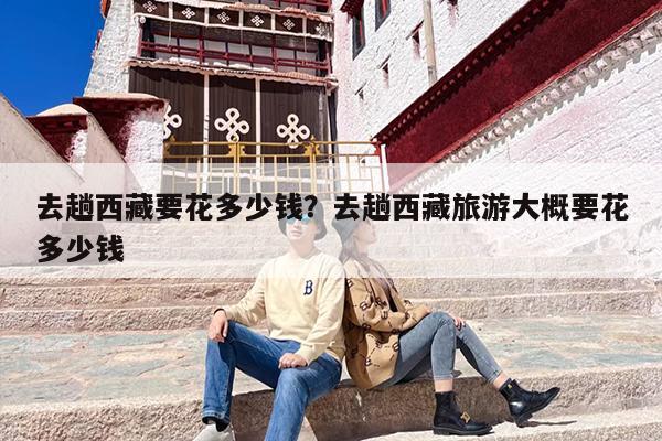 去趟西藏要花多少钱？去趟西藏旅游大概要花多少钱-第1张图片