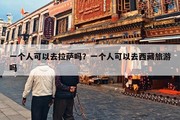 一个人可以去拉萨吗？一个人可以去西藏旅游吗-第1张图片