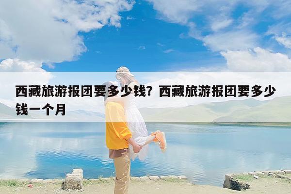 西藏旅游报团要多少钱？西藏旅游报团要多少钱一个月-第1张图片