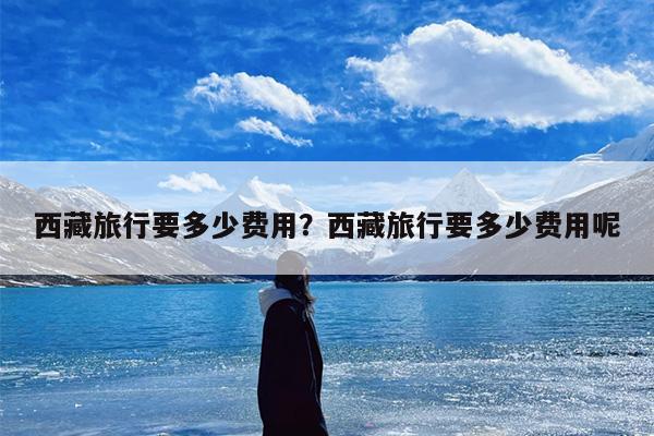 西藏旅行要多少费用？西藏旅行要多少费用呢-第1张图片