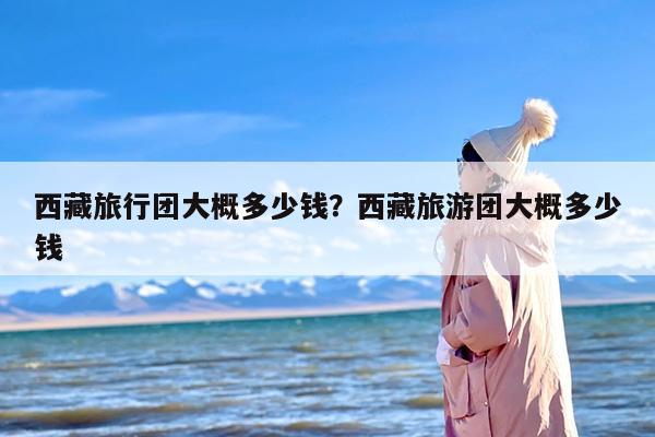 西藏旅行团大概多少钱？西藏旅游团大概多少钱-第1张图片