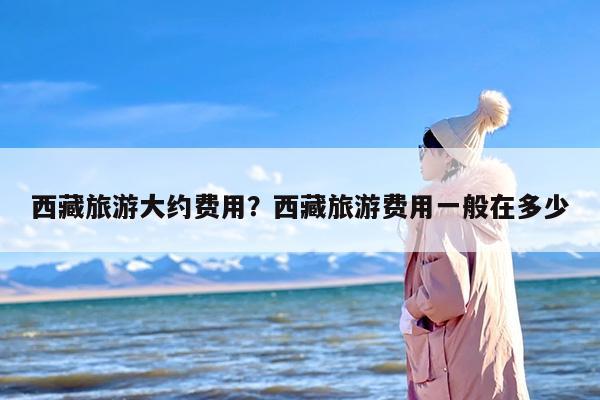 西藏旅游大约费用？西藏旅游费用一般在多少-第1张图片