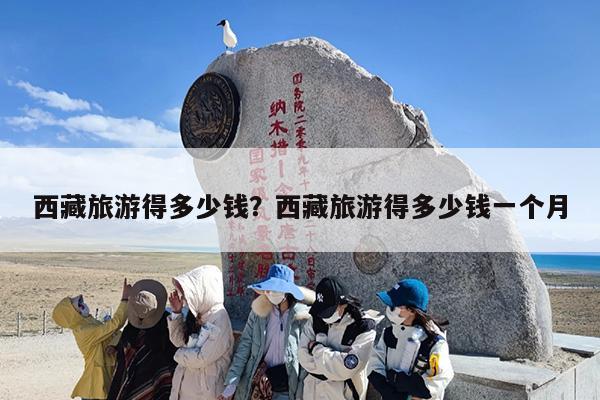 西藏旅游得多少钱？西藏旅游得多少钱一个月-第1张图片