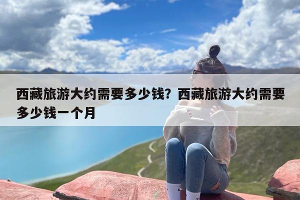 西藏旅游大约需要多少钱？西藏旅游大约需要多少钱一个月-第1张图片