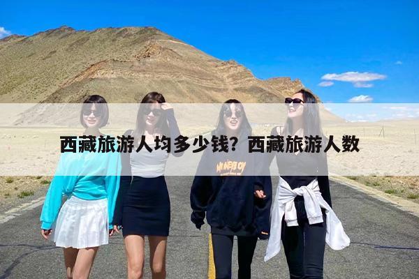 西藏旅游人均多少钱？西藏旅游人数-第1张图片