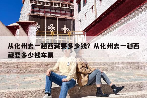 从化州去一趟西藏要多少钱？从化州去一趟西藏要多少钱车票-第1张图片
