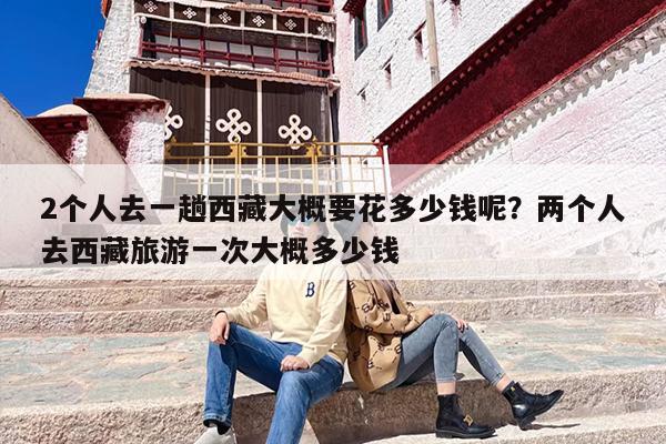 2个人去一趟西藏大概要花多少钱呢？两个人去西藏旅游一次大概多少钱-第1张图片