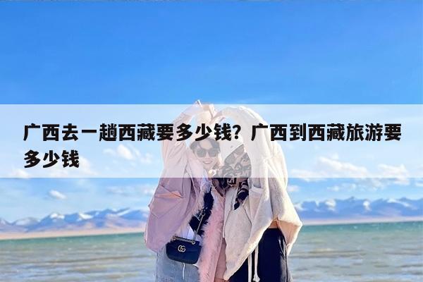 广西去一趟西藏要多少钱？广西到西藏旅游要多少钱-第1张图片