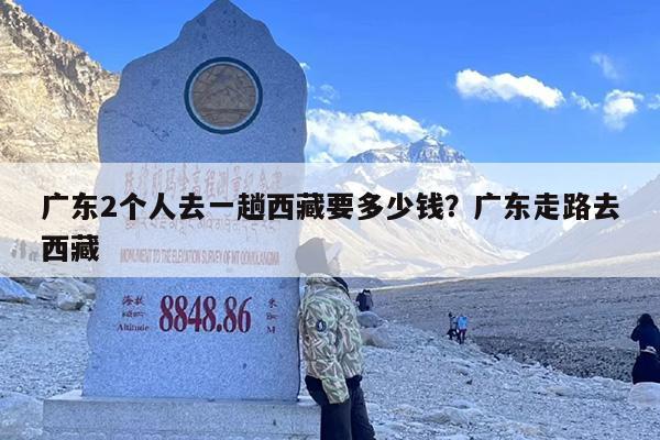 广东2个人去一趟西藏要多少钱？广东走路去西藏-第1张图片