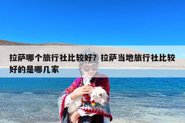 拉萨哪个旅行社比较好？拉萨当地旅行社比较好的是哪几家-第1张图片