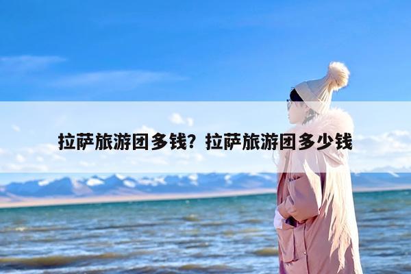 拉萨旅游团多钱？拉萨旅游团多少钱-第1张图片