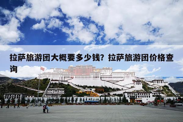 拉萨旅游团大概要多少钱？拉萨旅游团价格查询-第1张图片