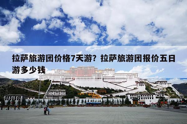 拉萨旅游团价格7天游？拉萨旅游团报价五日游多少钱-第1张图片