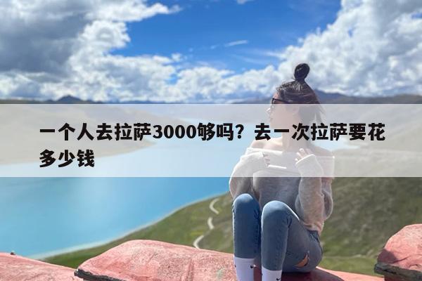 一个人去拉萨3000够吗？去一次拉萨要花多少钱-第1张图片