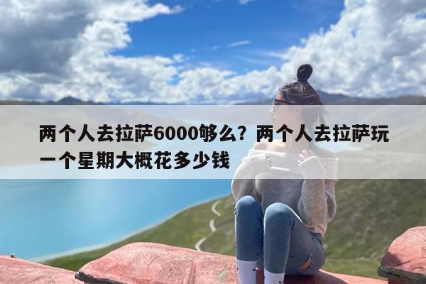 两个人去拉萨6000够么？两个人去拉萨玩一个星期大概花多少钱-第1张图片