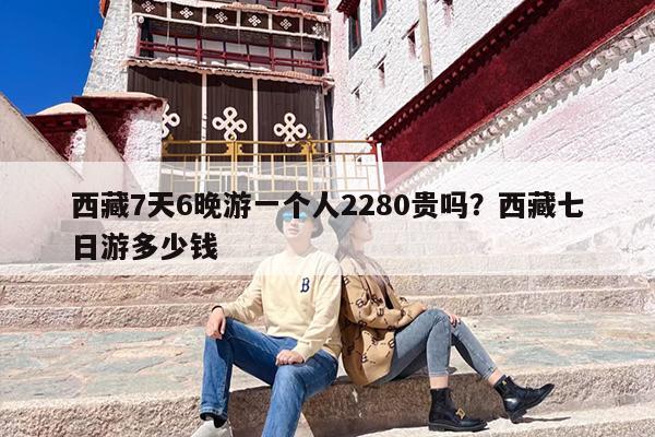 西藏7天6晚游一个人2280贵吗？西藏七日游多少钱-第1张图片