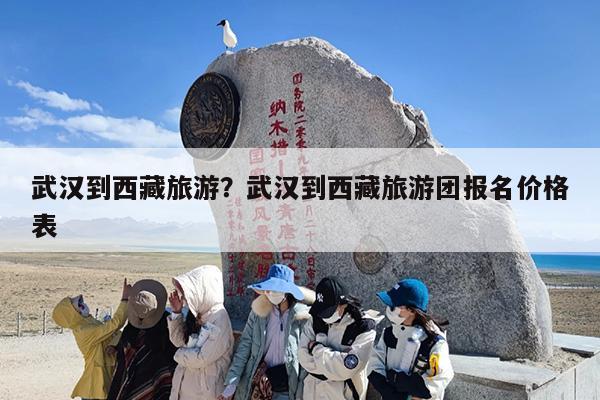 武汉到西藏旅游？武汉到西藏旅游团报名价格表-第1张图片