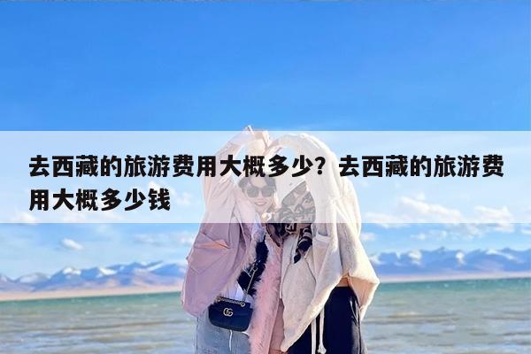 去西藏的旅游费用大概多少？去西藏的旅游费用大概多少钱-第1张图片