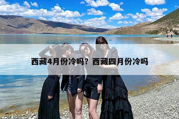 西藏4月份冷吗？西藏四月份冷吗-第1张图片