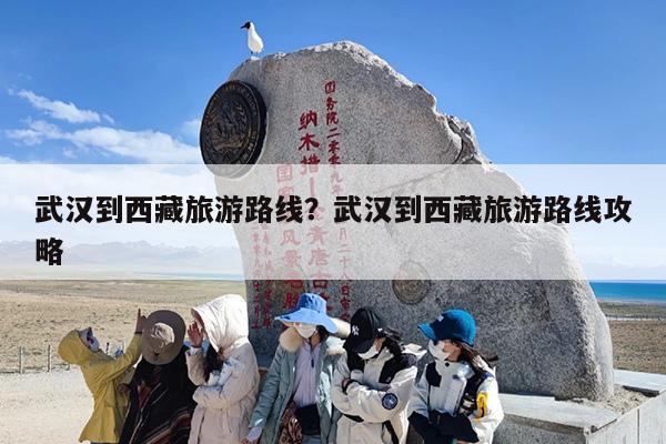 武汉到西藏旅游路线？武汉到西藏旅游路线攻略-第1张图片