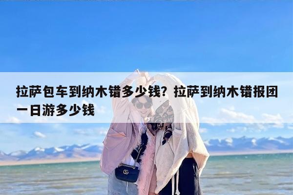 拉萨包车到纳木错多少钱？拉萨到纳木错报团一日游多少钱-第1张图片