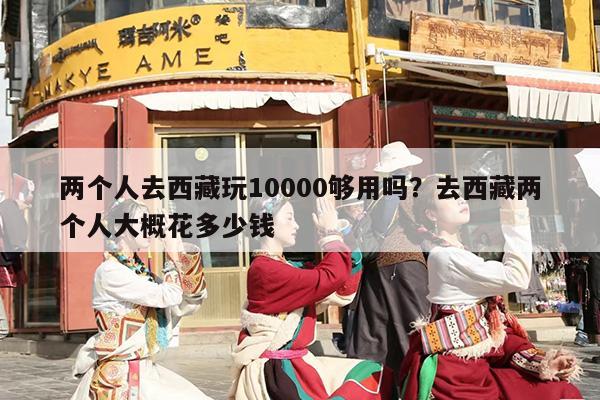 两个人去西藏玩10000够用吗？去西藏两个人大概花多少钱-第1张图片