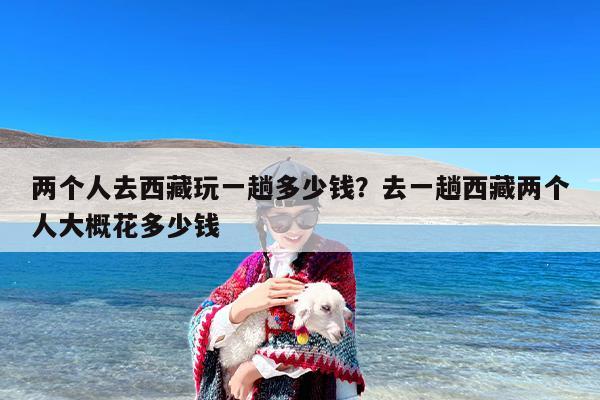 两个人去西藏玩一趟多少钱？去一趟西藏两个人大概花多少钱-第1张图片
