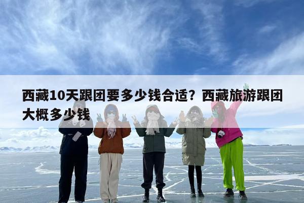 西藏10天跟团要多少钱合适？西藏旅游跟团大概多少钱