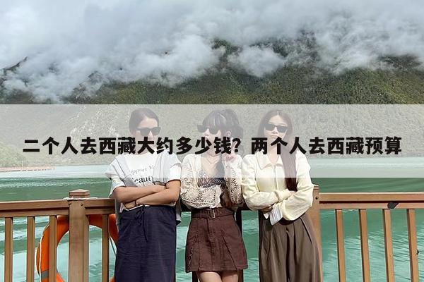 二个人去西藏大约多少钱？两个人去西藏预算