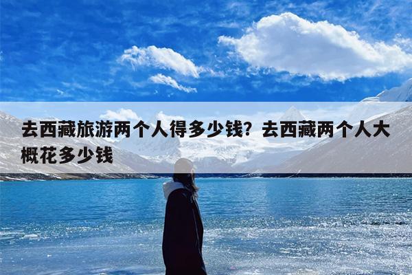 去西藏旅游两个人得多少钱？去西藏两个人大概花多少钱-第1张图片