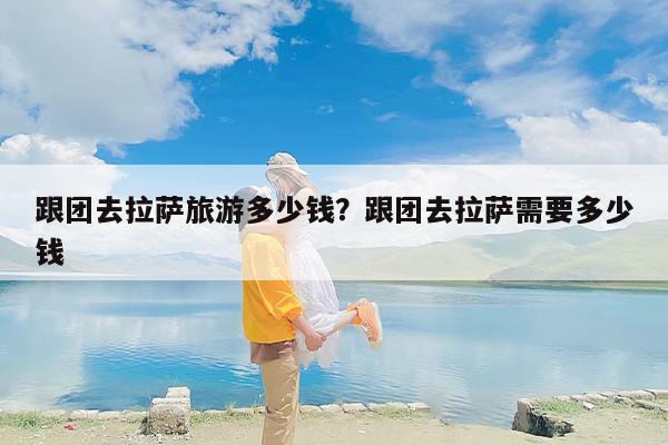 跟团去拉萨旅游多少钱？跟团去拉萨需要多少钱-第1张图片