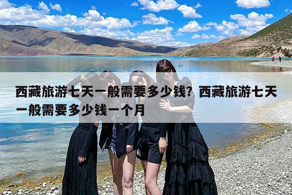 西藏旅游七天一般需要多少钱？西藏旅游七天一般需要多少钱一个月
