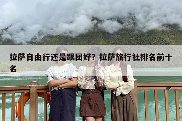 拉萨自由行还是跟团好？拉萨旅行社排名前十名-第1张图片