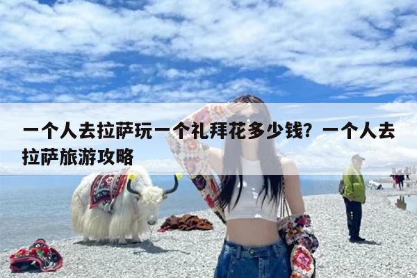 一个人去拉萨玩一个礼拜花多少钱？一个人去拉萨旅游攻略-第1张图片