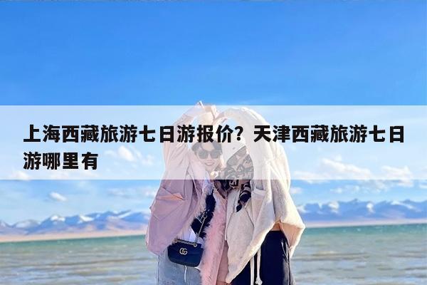 上海西藏旅游七日游报价？天津西藏旅游七日游哪里有-第1张图片