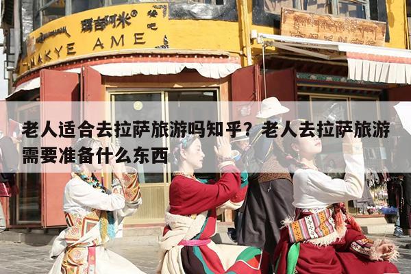 老人适合去拉萨旅游吗知乎？老人去拉萨旅游需要准备什么东西-第1张图片