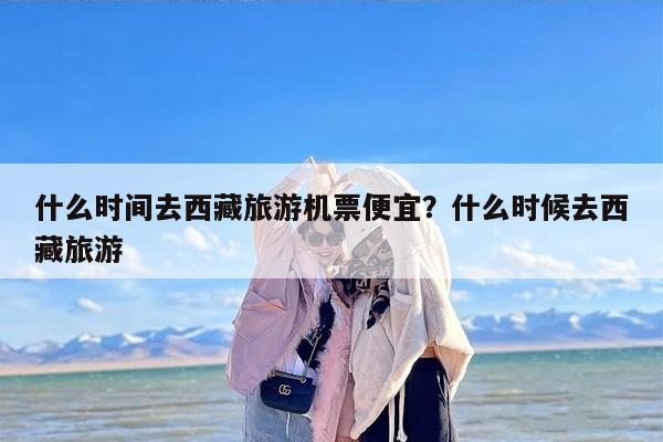 什么时间去西藏旅游机票便宜？什么时候去西藏旅游-第1张图片