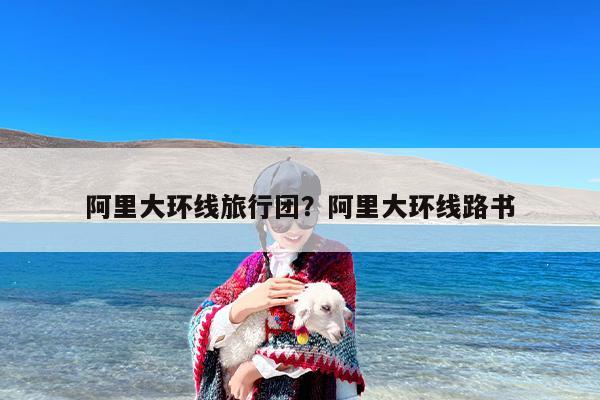 阿里大环线旅行团？阿里大环线路书-第1张图片