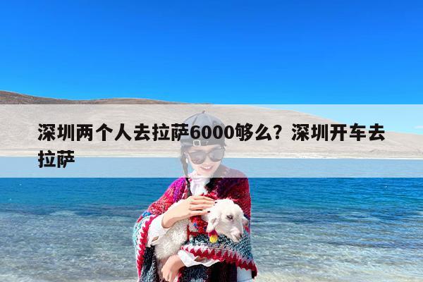 深圳两个人去拉萨6000够么？深圳开车去拉萨-第1张图片