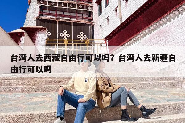 台湾人去西藏自由行可以吗？台湾人去新疆自由行可以吗-第1张图片