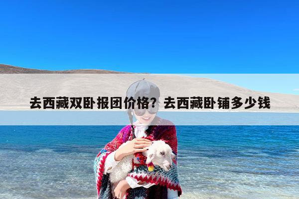 去西藏双卧报团价格？去西藏卧铺多少钱