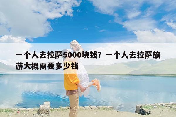 一个人去拉萨5000块钱？一个人去拉萨旅游大概需要多少钱-第1张图片