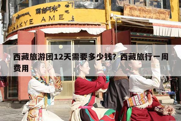 西藏旅游团12天需要多少钱？西藏旅行一周费用