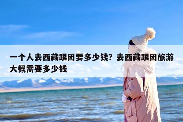 一个人去西藏跟团要多少钱？去西藏跟团旅游大概需要多少钱