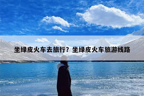 坐绿皮火车去旅行？坐绿皮火车旅游线路