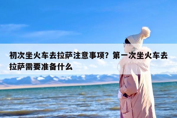 初次坐火车去拉萨注意事项？第一次坐火车去拉萨需要准备什么-第1张图片