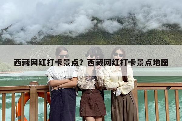 西藏网红打卡景点？西藏网红打卡景点地图