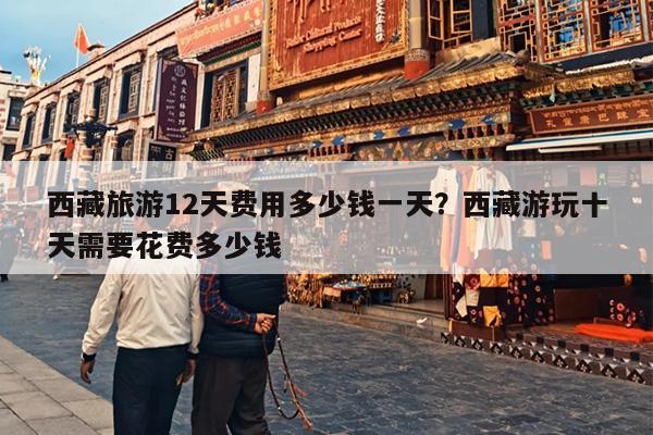 西藏旅游12天费用多少钱一天？西藏游玩十天需要花费多少钱